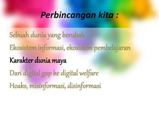 Perbincangan kita :
Sebuah dunia yang berubah
Ekosistem informasi, ekosistem pembelajaran
Karakter dunia maya
Dari digital gap ke digital welfare
Hoaks, misinformasi, disinformasi
 