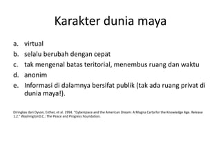 Karakter dunia maya
a. virtual
b. selalu berubah dengan cepat
c. tak mengenal batas teritorial, menembus ruang dan waktu
d. anonim
e. Informasi di dalamnya bersifat publik (tak ada ruang privat di
dunia maya!).
Diringkas dari Dyson, Esther, et al. 1994. “Cyberspace and the American Dream: A Magna Carta for the Knowledge Age. Release
1.2.” WashingtonD.C.: The Peace and Progress Foundation.
 