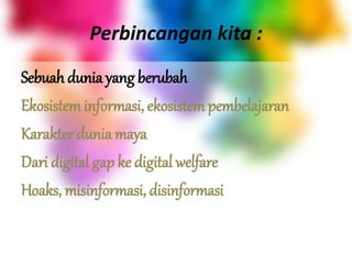 Perbincangan kita :
Sebuah dunia yang berubah
Ekosistem informasi, ekosistem pembelajaran
Karakter dunia maya
Dari digital gap ke digital welfare
Hoaks, misinformasi, disinformasi
 