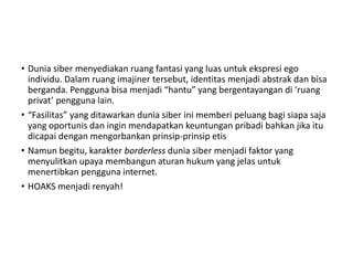 • Dunia siber menyediakan ruang fantasi yang luas untuk ekspresi ego
individu. Dalam ruang imajiner tersebut, identitas menjadi abstrak dan bisa
berganda. Pengguna bisa menjadi “hantu” yang bergentayangan di ‘ruang
privat’ pengguna lain.
• “Fasilitas” yang ditawarkan dunia siber ini memberi peluang bagi siapa saja
yang oportunis dan ingin mendapatkan keuntungan pribadi bahkan jika itu
dicapai dengan mengorbankan prinsip-prinsip etis
• Namun begitu, karakter borderless dunia siber menjadi faktor yang
menyulitkan upaya membangun aturan hukum yang jelas untuk
menertibkan pengguna internet.
• HOAKS menjadi renyah!
 
