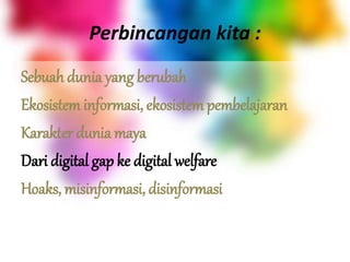 Perbincangan kita :
Sebuah dunia yang berubah
Ekosistem informasi, ekosistem pembelajaran
Karakter dunia maya
Dari digital gap ke digital welfare
Hoaks, misinformasi, disinformasi
 