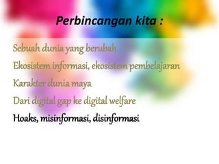 Perbincangan kita :
Sebuah dunia yang berubah
Ekosistem informasi, ekosistem pembelajaran
Karakter dunia maya
Dari digital gap ke digital welfare
Hoaks, misinformasi, disinformasi
 