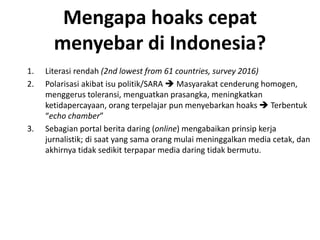 Mengapa hoaks cepat
menyebar di Indonesia?
1. Literasi rendah (2nd lowest from 61 countries, survey 2016)
2. Polarisasi akibat isu politik/SARA  Masyarakat cenderung homogen,
menggerus toleransi, menguatkan prasangka, meningkatkan
ketidapercayaan, orang terpelajar pun menyebarkan hoaks  Terbentuk
“echo chamber”
3. Sebagian portal berita daring (online) mengabaikan prinsip kerja
jurnalistik; di saat yang sama orang mulai meninggalkan media cetak, dan
akhirnya tidak sedikit terpapar media daring tidak bermutu.
 