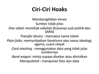 Ciri-Ciri Hoaks
Membangkitkan emosi
Sumber tidak jelas
One sided: memihak sebelah (biasanya soal politik dan
SARA)
Transfer device : mencatut nama tokoh
Plain folks: memanfaatkan fanatisme atas nama ideologi,
agama, suara rakyat
Card stacking : menggunakan data yang tidak jelas
sumbernya
Band wagon: minta supaya disebar atau diviralkan
Manipulated : manipulasi foto dan data
 