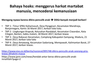 Bahaya hoaks: menggerus harkat martabat
manusia, mencederai kemanusiaan
Meregang nyawa karena dikira penculik anak  ODGJ banyak menjadi korban!
• TKP 1 : Timur SPBU Kaliwinasuh, Desa Panggisari, Kecamatan Mandiraja,
Banjarnegara, Kamis 16 Maret 2017, korban luka-luka.
• TKP 2 : Lingkungan Krapcak, Kelurahan Randakali, Kecamatan Ciwandan, Kota
Cilegon, Banten, Sabtu malam, 18 Maret 2017, korban tewas
• TKP 3 : Desa Rabasan Kecamatan, Camplong Kabupaten Sampang, Madura, 21
Maret 2017, korban luka-luka
• TKP 4 : Desa Amawang, Kecamatan Sadaniang, Mempawah, Kalimantan Barat, 27
Maret 2017, korban tewas.
https://www.viva.co.id/berita/nasional/895748-dikira-penculik-anak-seorang-pria-
tewas-dihakimi-massa
https://www.jpnn.com/news/hendak-antar-beras-dikira-penculik-anak-
innalillahi?page=2
 