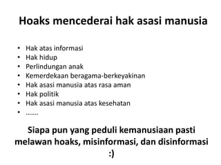 Hoaks mencederai hak asasi manusia
• Hak atas informasi
• Hak hidup
• Perlindungan anak
• Kemerdekaan beragama-berkeyakinan
• Hak asasi manusia atas rasa aman
• Hak politik
• Hak asasi manusia atas kesehatan
• …….
Siapa pun yang peduli kemanusiaan pasti
melawan hoaks, misinformasi, dan disinformasi
:)
 