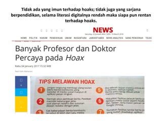 Tidak ada yang imun terhadap hoaks; tidak juga yang sarjana
berpendidikan, selama literasi digitalnya rendah maka siapa pun rentan
terhadap hoaks.
 