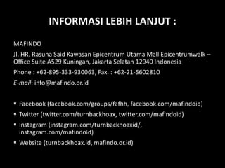 INFORMASI LEBIH LANJUT :
MAFINDO
Jl. HR. Rasuna Said Kawasan Epicentrum Utama Mall Epicentrumwalk –
Office Suite A529 Kuningan, Jakarta Selatan 12940 Indonesia
Phone : +62-895-333-930063, Fax. : +62-21-5602810
E-mail: info@mafindo.or.id
 Facebook (facebook.com/groups/fafhh, facebook.com/mafindoid)
 Twitter (twitter.com/turnbackhoax, twitter.com/mafindoid)
 Instagram (instagram.com/turnbackhoaxid/,
instagram.com/mafindoid)
 Website (turnbackhoax.id, mafindo.or.id)
 