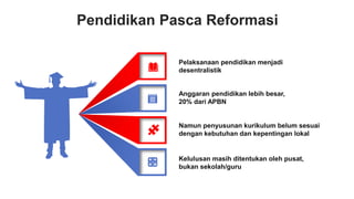 Pendidikan Pasca Reformasi
Pelaksanaan pendidikan menjadi
desentralistik
Anggaran pendidikan lebih besar,
20% dari APBN
Namun penyusunan kurikulum belum sesuai
dengan kebutuhan dan kepentingan lokal
Kelulusan masih ditentukan oleh pusat,
bukan sekolah/guru
 
