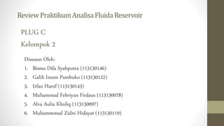 ReviewPraktikumAnalisaFluidaReservoir
PLUG C
Kelompok 2
Disusun Oleh:
1. Bisma Difa Syahputra (113130146)
2. Galih Imam Pambuko (113130122)
3. Irfan Hanif (113130143)
4. Muhammad Febriyan Firdaus (113130078)
5. Alva Aulia Kholiq (113130097)
6. Muhammmad Zidni Hidayat (113130119)
 