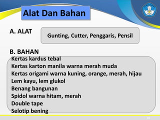 Alat Dan Bahan
A. ALAT
B. BAHAN
10
Gunting, Cutter, Penggaris, Pensil
Kertas kardus tebal
Kertas karton manila warna merah muda
Kertas origami warna kuning, orange, merah, hijau
Lem kayu, lem glukol
Benang bangunan
Spidol warna hitam, merah
Double tape
Selotip bening
 