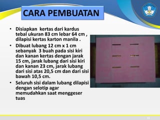 CARA PEMBUATAN
• Disiapkan kertas dari kardus
tebal ukuran 83 cm lebar 64 cm ,
dilapisi kertas karton manila .
• Dibuat lubang 12 cm x 1 cm
sebanyak 3 buah pada sisi kiri
dan kanan kertas dengan jarak
15 cm, jarak lubang dari sisi kiri
dan kanan 23 cm, jarak lubang
dari sisi atas 20,5 cm dan dari sisi
bawah 10,5 cm.
• Seluruh sisi dalam lubang dilapisi
dengan selotip agar
memudahkan saat menggeser
tuas
11
 