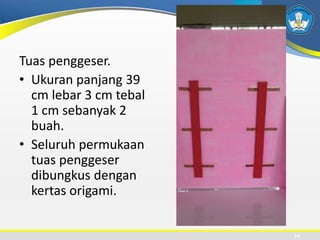 Tuas penggeser.
• Ukuran panjang 39
cm lebar 3 cm tebal
1 cm sebanyak 2
buah.
• Seluruh permukaan
tuas penggeser
dibungkus dengan
kertas origami.
14
 