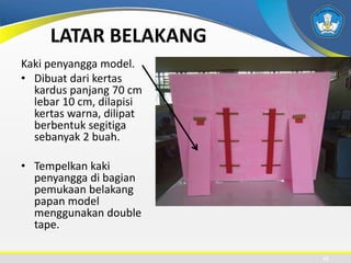 LATAR BELAKANG
Kaki penyangga model.
• Dibuat dari kertas
kardus panjang 70 cm
lebar 10 cm, dilapisi
kertas warna, dilipat
berbentuk segitiga
sebanyak 2 buah.
• Tempelkan kaki
penyangga di bagian
pemukaan belakang
papan model
menggunakan double
tape.
15
 
