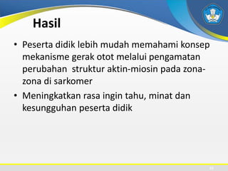 Hasil
• Peserta didik lebih mudah memahami konsep
mekanisme gerak otot melalui pengamatan
perubahan struktur aktin-miosin pada zona-
zona di sarkomer
• Meningkatkan rasa ingin tahu, minat dan
kesungguhan peserta didik
22
 