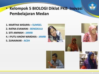 • Kelompok 5 BIOLOGI Diklat PKB Inovasi
Pembelajaran Medan
1. MARTHA WIDJAYA – SUMSEL
2. RATNA EVAWANI - BENGKULU
3. SITI AMINAH - JAMBI
4. I PUTU ANOM WARDIKA - JAMBI
5. ZUNAIMAR - ACEH
4
 