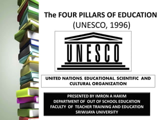 The FOUR PILLARS OF EDUCATION
(UNESCO, 1996)
UNITED NATIONS, EDUCATIONAL, SCIENTIFIC AND
CULTURAL ORGANIZATION
PRESENTED BY IMRON A HAKIM
DEPARTMENT OF OUT OF SCHOOL EDUCATION
FACULTY OF TEACHER TRAINING AND EDUCATION
SRIWIJAYA UNIVERSITY
 