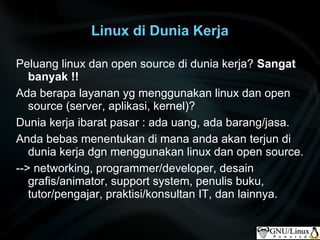 Linux di Dunia Kerja

Peluang linux dan open source di dunia kerja? Sangat
   banyak !!
Ada berapa layanan yg menggunakan linux dan open
   source (server, aplikasi, kernel)?
Dunia kerja ibarat pasar : ada uang, ada barang/jasa.
Anda bebas menentukan di mana anda akan terjun di
   dunia kerja dgn menggunakan linux dan open source.
--> networking, programmer/developer, desain
   grafis/animator, support system, penulis buku,
   tutor/pengajar, praktisi/konsultan IT, dan lainnya.
 