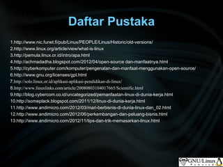 Daftar Pustaka
1.http://www.nic.funet.fi/pub/Linux/PEOPLE/Linus/Historic/old-versions/
2.http://www.linux.org/article/view/what-is-linux
3.http://pemula.linux.or.id/intro/apa.html
4.http://achmadadha.blogspot.com/2012/04/open-source dan-manfaatnya.html
5.http://cyberkomputer.com/komputer/pengenalan-dan-manfaat-menggunakan-open-source/
6.http://www.gnu.org/licenses/gpl.html
7.http://solo.linux.or.id/aplikasi-aplikasi-pendidikan-di-linux/
8.http://www.linuxlinks.com/article/20080803104017665/Scientific.html
9.http://blog.cybercom.co.id/uncategorized/pemanfaatan-linux-di-dunia-kerja.html
10.http://someplack.blogspot.com/2011/12/linux-di-dunia-kerja.html
11.http://www.andimicro.com/2012/03/mari-berbisnis-di-dunia-linux-dan_02.html
12.http://www.andimicro.com/2012/06/perkembangan-dan-peluang-bisnis.html
13.http://www.andimicro.com/2012/11/tips-dan-trik-memasarkan-linux.html
 