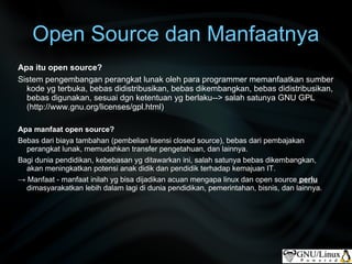 Open Source dan Manfaatnya
Apa itu open source?
Sistem pengembangan perangkat lunak oleh para programmer memanfaatkan sumber
  kode yg terbuka, bebas didistribusikan, bebas dikembangkan, bebas didistribusikan,
  bebas digunakan, sesuai dgn ketentuan yg berlaku--> salah satunya GNU GPL
  (http://www.gnu.org/licenses/gpl.html)

Apa manfaat open source?
Bebas dari biaya tambahan (pembelian lisensi closed source), bebas dari pembajakan
  perangkat lunak, memudahkan transfer pengetahuan, dan lainnya.
Bagi dunia pendidikan, kebebasan yg ditawarkan ini, salah satunya bebas dikembangkan,
  akan meningkatkan potensi anak didik dan pendidik terhadap kemajuan IT.
→ Manfaat - manfaat inilah yg bisa dijadikan acuan mengapa linux dan open source perlu
  dimasyarakatkan lebih dalam lagi di dunia pendidikan, pemerintahan, bisnis, dan lainnya.
 