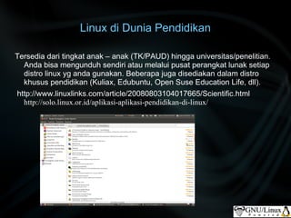 Linux di Dunia Pendidikan

Tersedia dari tingkat anak – anak (TK/PAUD) hingga universitas/penelitian.
  Anda bisa mengunduh sendiri atau melalui pusat perangkat lunak setiap
  distro linux yg anda gunakan. Beberapa juga disediakan dalam distro
  khusus pendidikan (Kuliax, Edubuntu, Open Suse Education Life, dll).
http://www.linuxlinks.com/article/20080803104017665/Scientific.html
  http://solo.linux.or.id/aplikasi-aplikasi-pendidikan-di-linux/
 