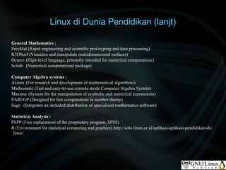 Linux di Dunia Pendidikan (lanjt)

General Mathematics :
FreeMat (Rapid engineering and scientific prototyping and data processing)
K3DSurf (Visualize and manipulate multidimensional surfaces)
Octave (High-level language, primarily intended for numerical computations)
Scilab (Numerical computational package)

Computer Algebra systems :
Axiom (For research and development of mathematical algorithms)
Mathomatic (Fast and easy-to-use console mode Computer Algebra System)
Maxima (System for the manipulation of symbolic and numerical expressions)
PARI/GP (Designed for fast computations in number theory)
Sage (Integrates an included distribution of specialized mathematics software)

Statistical Analysis :
PSPP (Free replacement of the proprietary program, SPSS)
R (Environment for statistical computing and graphics) http://solo.linux.or.id/aplikasi-aplikasi-pendidikan-di-
 linux/
 