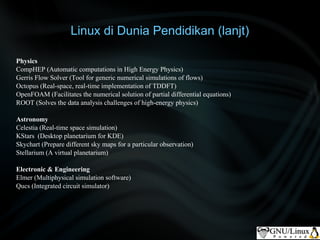 Linux di Dunia Pendidikan (lanjt)

Physics
CompHEP (Automatic computations in High Energy Physics)
Gerris Flow Solver (Tool for generic numerical simulations of flows)
Octopus (Real-space, real-time implementation of TDDFT)
OpenFOAM (Facilitates the numerical solution of partial differential equations)
ROOT (Solves the data analysis challenges of high-energy physics)

Astronomy
Celestia (Real-time space simulation)
KStars (Desktop planetarium for KDE)
Skychart (Prepare different sky maps for a particular observation)
Stellarium (A virtual planetarium)

Electronic & Engineering
Elmer (Multiphysical simulation software)
Qucs (Integrated circuit simulator)
 