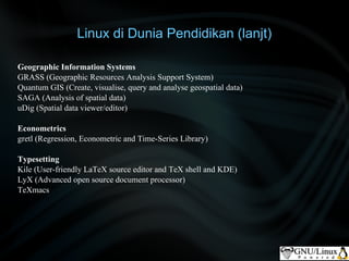 Linux di Dunia Pendidikan (lanjt)

Geographic Information Systems
GRASS (Geographic Resources Analysis Support System)
Quantum GIS (Create, visualise, query and analyse geospatial data)
SAGA (Analysis of spatial data)
uDig (Spatial data viewer/editor)

Econometrics
gretl (Regression, Econometric and Time-Series Library)

Typesetting
Kile (User-friendly LaTeX source editor and TeX shell and KDE)
LyX (Advanced open source document processor)
TeXmacs
 