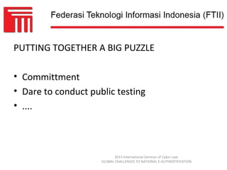 PUTTING TOGETHER A BIG PUZZLE

• Committment
• Dare to conduct public testing
• ....



                            2013 International Seminar of Cyber Law:
                     GLOBAL CHALLENGES TO NATIONAL E-AUTHENTIFICATION
 