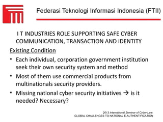 I T INDUSTRIES ROLE SUPPORTING SAFE CYBER
  COMMUNICATION, TRANSACTION AND IDENTITY
Existing Condition
• Each individual, corporation government institution
  seek their own security system and method
• Most of them use commercial products from
  multinationals security providers.
• Missing national cyber security initiatives  is it
  needed? Necessary?
                                        2013 International Seminar of Cyber Law:
                        GLOBAL CHALLENGES TO NATIONAL E-AUTHENTIFICATION
 