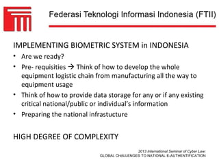 IMPLEMENTING BIOMETRIC SYSTEM in INDONESIA
• Are we ready?
• Pre- requisities  Think of how to develop the whole
  equipment logistic chain from manufacturing all the way to
  equipment usage
• Think of how to provide data storage for any or if any existing
  critical national/public or individual’s information
• Preparing the national infrastucture


HIGH DEGREE OF COMPLEXITY
                                             2013 International Seminar of Cyber Law:
                             GLOBAL CHALLENGES TO NATIONAL E-AUTHENTIFICATION
 