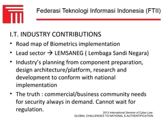 I.T. INDUSTRY CONTRIBUTIONS
• Road map of Biometrics implementation
• Lead sector  LEMSANEG ( Lembaga Sandi Negara)
• Industry’s planning from component preparation,
  design architecture/platform, research and
  development to conform with national
  implementation
• The truth : commercial/business community needs
  for security always in demand. Cannot wait for
  regulation.                       2013 International Seminar of Cyber Law:
                                  GLOBAL CHALLENGES TO NATIONAL E-AUTHENTIFICATION
 