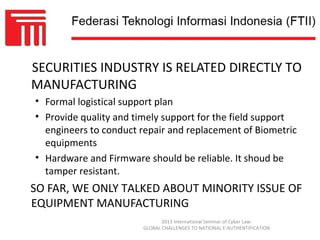 SECURITIES INDUSTRY IS RELATED DIRECTLY TO
MANUFACTURING
• Formal logistical support plan
• Provide quality and timely support for the field support
  engineers to conduct repair and replacement of Biometric
  equipments
• Hardware and Firmware should be reliable. It shoud be
  tamper resistant.
SO FAR, WE ONLY TALKED ABOUT MINORITY ISSUE OF
EQUIPMENT MANUFACTURING
                              2013 International Seminar of Cyber Law:
                       GLOBAL CHALLENGES TO NATIONAL E-AUTHENTIFICATION
 