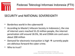 SECURITY and NATIONAL SOVEREIGNTY

• Borderless world in the cyberworld
• According to Mastel ( Infocom Society in Indonesia ), the size
  of internet users reached 55.23 million people, the internet
  penetration still around 18.5%, 3G and CDMA sim card users
  about 200 million
• Demand for electronic transaction is high  currently peple
  are oblivious forward the cyber crime.
• Who to trust?
                                   2013 International Seminar of Cyber Law:
                            GLOBAL CHALLENGES TO NATIONAL E-AUTHENTIFICATION
 