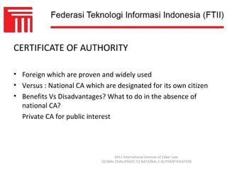 CERTIFICATE OF AUTHORITY

• Foreign which are proven and widely used
• Versus : National CA which are designated for its own citizen
• Benefits Vs Disadvantages? What to do in the absence of
  national CA?
  Private CA for public interest




                                   2013 International Seminar of Cyber Law:
                            GLOBAL CHALLENGES TO NATIONAL E-AUTHENTIFICATION
 