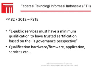 PP 82 / 2012 – PSTE

• “E-public services must have a minimum
  qualification to have trusted sertification
  based on the I T governance perspective”
• Qualification hardware/firmware, application,
  services etc...

                             2013 International Seminar of Cyber Law:
                      GLOBAL CHALLENGES TO NATIONAL E-AUTHENTIFICATION
 