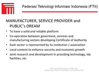 MANUFACTURER, SERVICE PROVIDER and
 PUBLIC’s DREAM
• To have a solid and reliable platform
• Co-operation between goverment, services and
  manufacturing sectors developing Certificate of Authority
• Each sector is represented by its institution / association
• Local content to enhance security and economic growth
• Joint research and development in providing technology, lab
  facilities, etc

                                  2013 International Seminar of Cyber Law:
                           GLOBAL CHALLENGES TO NATIONAL E-AUTHENTIFICATION
 