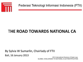 THE ROAD TOWARDS NATIONAL CA



By Sylvia W Sumarlin, Chairlady of FTII
Bali, 16 January 2013
                                         2013 International Seminar of Cyber Law:
                         GLOBAL CHALLENGES TO NATIONAL E-AUTHENTIFICATION
 