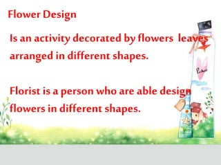 Flower Design
Is an activity decorated by flowers leaves
arranged in different shapes.
Florist is a person who are able design
flowers in different shapes.
 