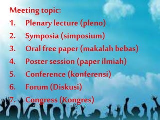 Meeting topic:
1. Plenary lecture (pleno)
2. Symposia (simposium)
3. Oral free paper (makalah bebas)
4. Poster session (paper ilmiah)
5. Conference (konferensi)
6. Forum (Diskusi)
7. Congress (Kongres)
 