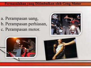 Permasalahan yang Ditimbulkan oleh Geng Motor
a. Perampasan uang,
b. Perampasan perhiasan,
c. Perampasan motor.
 