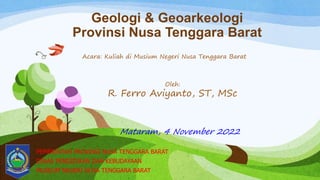 Geologi & Geoarkeologi
Provinsi Nusa Tenggara Barat
PEMERINTAH PROVINSI NUSA TENGGARA BARAT
DINAS PENDIDIKAN DAN KEBUDAYAAN
MUSEUM NEGERI NUSA TENGGARA BARAT
Mataram, 4 November 2022
Oleh:
R. Ferro Aviyanto, ST, MSc
Acara: Kuliah di Musium Negeri Nusa Tenggara Barat
 