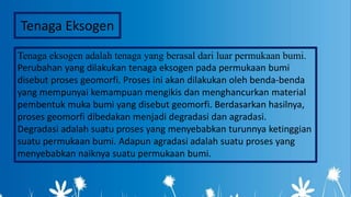 Tenaga eksogen adalah tenaga yang berasal dari luar permukaan bumi.
Perubahan yang dilakukan tenaga eksogen pada permukaan bumi
disebut proses geomorfi. Proses ini akan dilakukan oleh benda-benda
yang mempunyai kemampuan mengikis dan menghancurkan material
pembentuk muka bumi yang disebut geomorfi. Berdasarkan hasilnya,
proses geomorfi dibedakan menjadi degradasi dan agradasi.
Degradasi adalah suatu proses yang menyebabkan turunnya ketinggian
suatu permukaan bumi. Adapun agradasi adalah suatu proses yang
menyebabkan naiknya suatu permukaan bumi.
Tenaga Eksogen
 