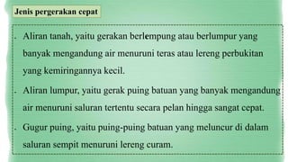  Aliran tanah, yaitu gerakan berlempung atau berlumpur yang
banyak mengandung air menuruni teras atau lereng perbukitan
yang kemiringannya kecil.
 Aliran lumpur, yaitu gerak puing batuan yang banyak mengandung
air menuruni saluran tertentu secara pelan hingga sangat cepat.
 Gugur puing, yaitu puing-puing batuan yang meluncur di dalam
saluran sempit menuruni lereng curam.
Jenis pergerakan cepat
 