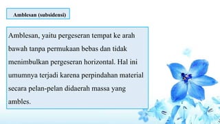 Amblesan, yaitu pergeseran tempat ke arah
bawah tanpa permukaan bebas dan tidak
menimbulkan pergeseran horizontal. Hal ini
umumnya terjadi karena perpindahan material
secara pelan-pelan didaerah massa yang
ambles.
Amblesan (subsidensi)
 