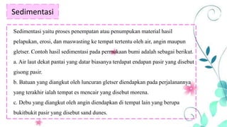 Sedimentasi
Sedimentasi yaitu proses penempatan atau penumpukan material hasil
pelapukan, erosi, dan maswasting ke tempat tertentu oleh air, angin maupun
gletser. Contoh hasil sedimentasi pada permukaan bumi adalah sebagai berikut.
a. Air laut dekat pantai yang datar biasanya terdapat endapan pasir yang disebut
gisong pasir.
b. Batuan yang diangkut oleh luncuran gletser diendapkan pada perjalanannya
yang terakhir ialah tempat es mencair yang disebut morena.
c. Debu yang diangkut oleh angin diendapkan di tempat lain yang berupa
bukitbukit pasir yang disebut sand dunes.
 