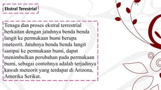 Ekstral Terestrial
Tenaga dan proses ekstral terrestrial
berkaitan dengan jatuhnya benda benda
langit ke permukaan bumi berupa
meteorit. Jatuhnya benda benda langit
sampai ke permukaan bumi, dapat
menimbulkan perubahan pada permukaan
bumi, sebagai contohnya adalah terjadinya
kawah meteorit yang terdapat di Arizona,
Amerika Serikat.
 