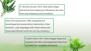 J.J. Berzelius (Swedia, 1803). Tanah adalah sebagai
laboratorium kimia tempat proses dekomposisi dan reaksi
kimia yang berlangsung secara tersembunyi.
Justus Von Liebig (Jerman, 1840), mengajukan teori
keseimbangan hara tanaman (theory balanchesheet of plan
naturation) , yang menganggap tanah sebagai tabung reaksi
dimana dapat diketahui jumlah dan jenis hara tanamannya.
Friedrich Fallou (1855). Tanah dianggap sebagai hasil
pelapukan oleh waktu yang menggerogoti batuan keras
dan lambat laun mengadakan dekomposisi.
 