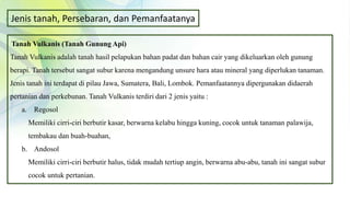 Jenis tanah, Persebaran, dan Pemanfaatanya
Tanah Vulkanis (Tanah Gunung Api)
Tanah Vulkanis adalah tanah hasil pelapukan bahan padat dan bahan cair yang dikeluarkan oleh gunung
berapi. Tanah tersebut sangat subur karena mengandung unsure hara atau mineral yang diperlukan tanaman.
Jenis tanah ini terdapat di pilau Jawa, Sumatera, Bali, Lombok. Pemanfaatannya dipergunakan didaerah
pertanian dan perkebunan. Tanah Vulkanis terdiri dari 2 jenis yaitu :
a. Regosol
Memiliki cirri-ciri berbutir kasar, berwarna kelabu hingga kuning, cocok untuk tanaman palawija,
tembakau dan buah-buahan,
b. Andosol
Memiliki cirri-ciri berbutir halus, tidak mudah tertiup angin, berwarna abu-abu, tanah ini sangat subur
cocok untuk pertanian.
 