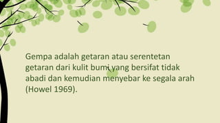 Gempa adalah getaran atau serentetan
getaran dari kulit bumi yang bersifat tidak
abadi dan kemudian menyebar ke segala arah
(Howel 1969).
 